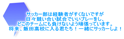 サッカー部は経験者がすくないですが 日々競い合い試合でいいプレーをし、 どこのチームにも負けないよう頑張っています。 将来、飯田高校に入る君たち！一緒にサッカーしよ！